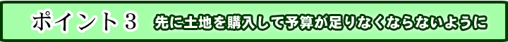 ３．先に土地を購入して予算が足りなくならないように